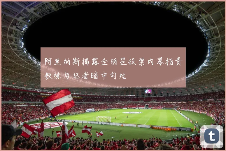 阿里纳斯揭露全明星投票内幕指责教练与记者暗中勾结