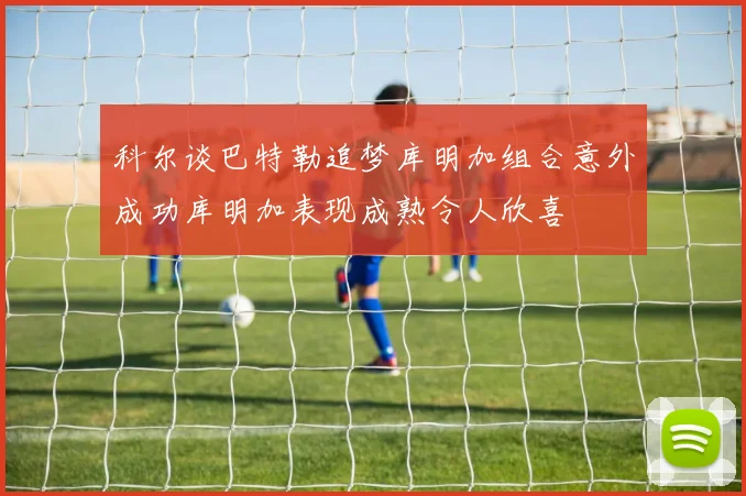 科尔谈巴特勒追梦库明加组合意外成功库明加表现成熟令人欣喜