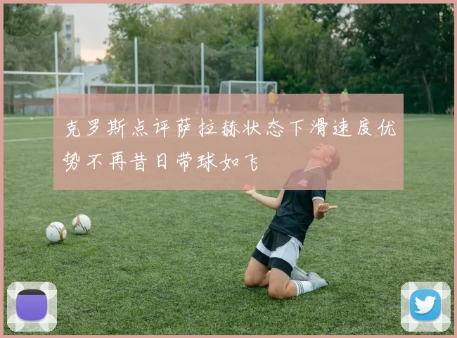 克罗斯点评萨拉赫状态下滑速度优势不再昔日带球如飞