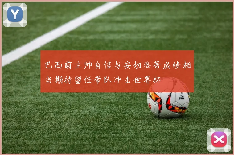 巴西前主帅自信与安切洛蒂成绩相当期待留任带队冲击世界杯