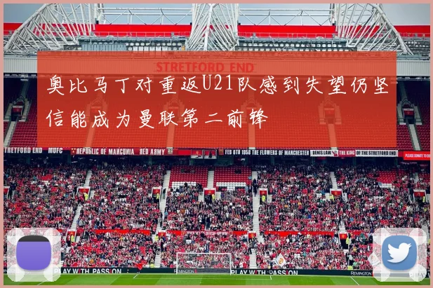 奥比马丁对重返U21队感到失望仍坚信能成为曼联第二前锋