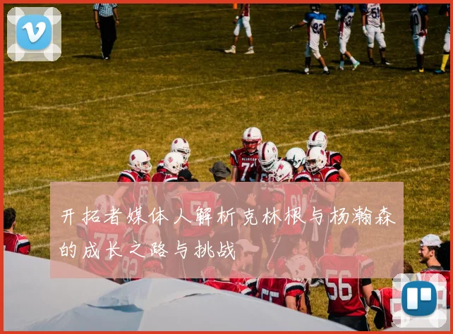 开拓者媒体人解析克林根与杨瀚森的成长之路与挑战