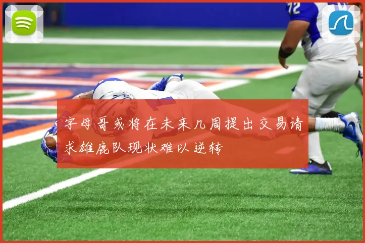 字母哥或将在未来几周提出交易请求雄鹿队现状难以逆转