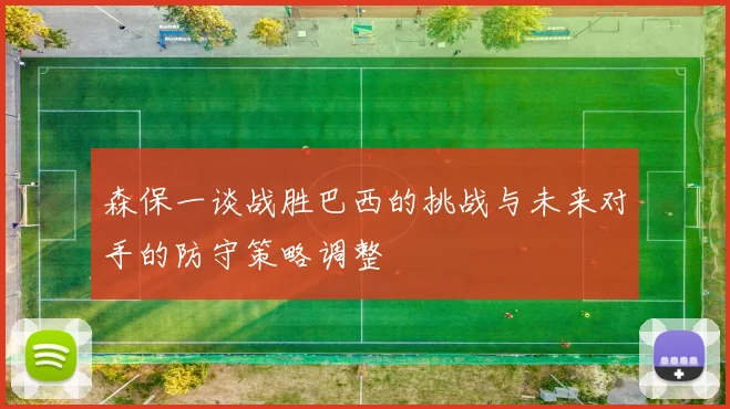 森保一谈战胜巴西的挑战与未来对手的防守策略调整