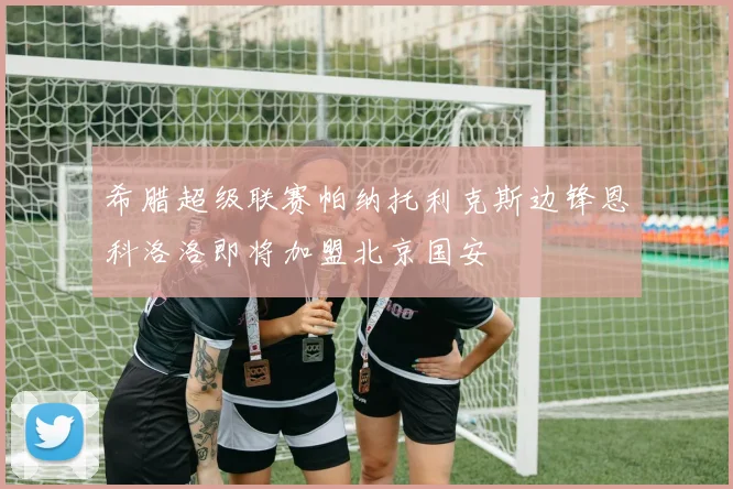 希腊超级联赛帕纳托利克斯边锋恩科洛洛即将加盟北京国安