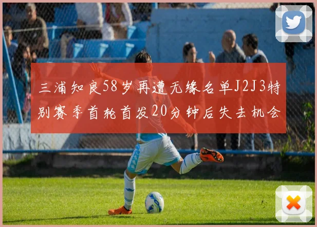 三浦知良58岁再遭无缘名单J2J3特别赛季首轮首发20分钟后失去机会