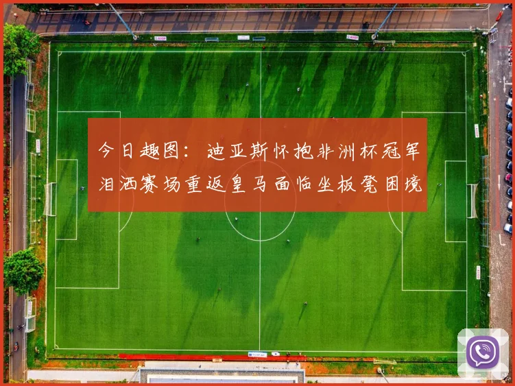 今日趣图：迪亚斯怀抱非洲杯冠军泪洒赛场重返皇马面临坐板凳困境