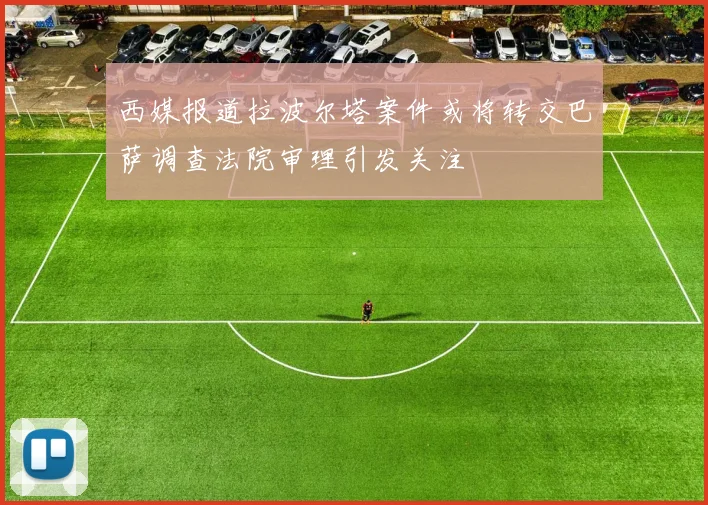 西媒报道拉波尔塔案件或将转交巴萨调查法院审理引发关注
