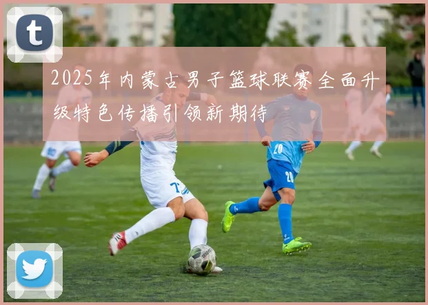 2025年内蒙古男子篮球联赛全面升级特色传播引领新期待