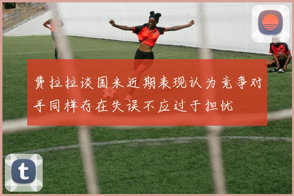 费拉拉谈国米近期表现认为竞争对手同样存在失误不应过于担忧