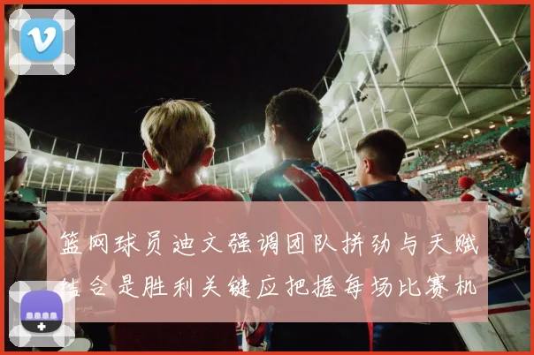 篮网球员迪文强调团队拼劲与天赋结合是胜利关键应把握每场比赛机会