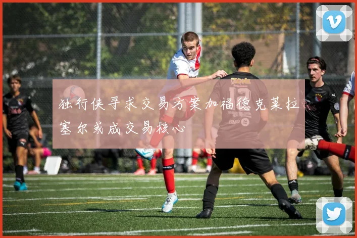独行侠寻求交易方案加福德克莱拉塞尔或成交易核心