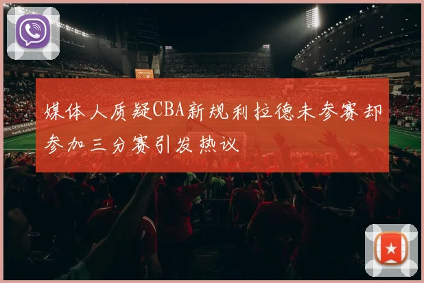 媒体人质疑CBA新规利拉德未参赛却参加三分赛引发热议