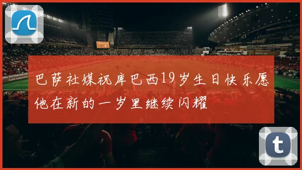 巴萨社媒祝库巴西19岁生日快乐愿他在新的一岁里继续闪耀