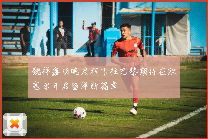 魏祥鑫明晚启程飞往巴黎期待在欧塞尔开启留洋新篇章