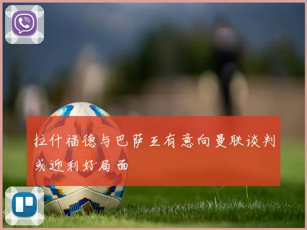 拉什福德与巴萨互有意向曼联谈判或迎利好局面