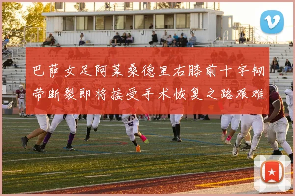 巴萨女足阿莱桑德里右膝前十字韧带断裂即将接受手术恢复之路艰难