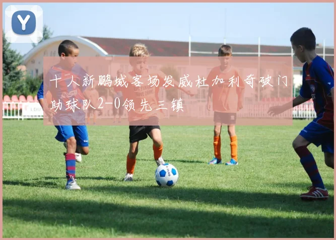 十人新鹏城客场发威杜加利奇破门助球队2-0领先三镇