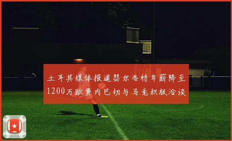 土耳其媒体报道瑟尔洛特年薪降至1200万欧费内巴切与马竞积极洽谈