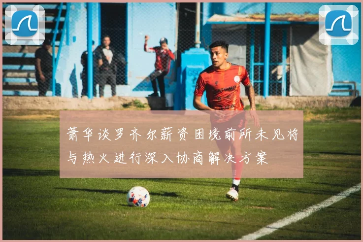 萧华谈罗齐尔薪资困境前所未见将与热火进行深入协商解决方案