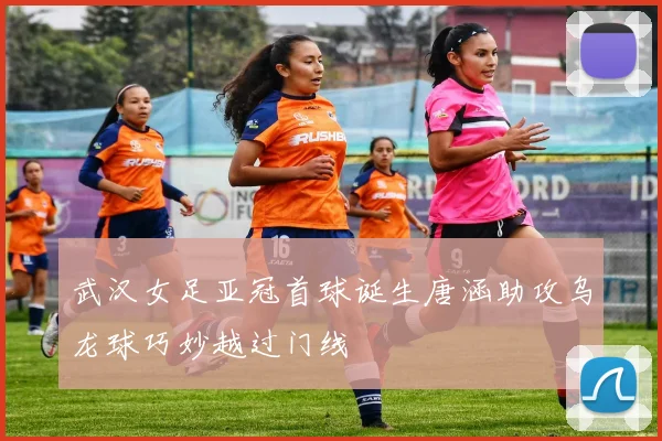 武汉女足亚冠首球诞生唐涵助攻乌龙球巧妙越过门线