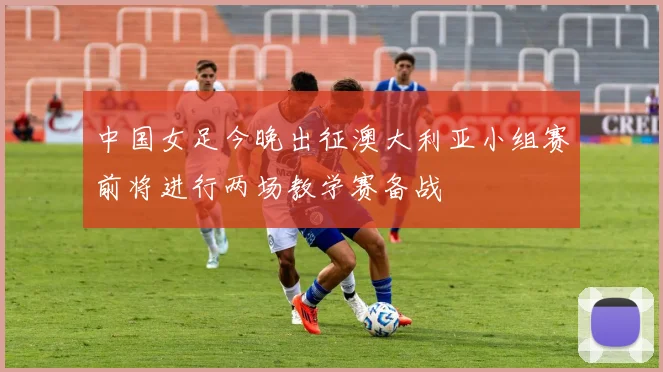 中国女足今晚出征澳大利亚小组赛前将进行两场教学赛备战
