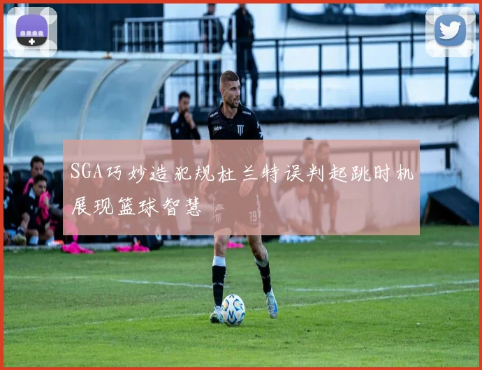 SGA巧妙造犯规杜兰特误判起跳时机展现篮球智慧