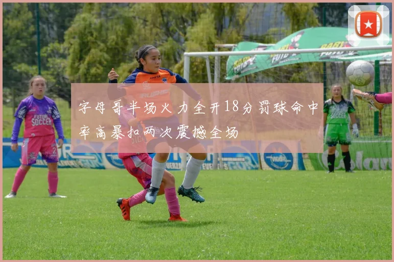 字母哥半场火力全开18分罚球命中率高暴扣两次震撼全场