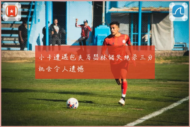 小卡遭遇包夹马瑟林错失绝杀三分机会令人遗憾