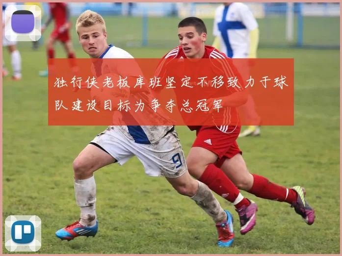 独行侠老板库班坚定不移致力于球队建设目标为争夺总冠军