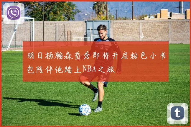 明日杨瀚森首秀即将开启粉色小书包陪伴他踏上NBA之旅
