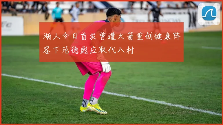湖人今日首发曾遭火箭重创健康阵容下范德彪应取代八村塁