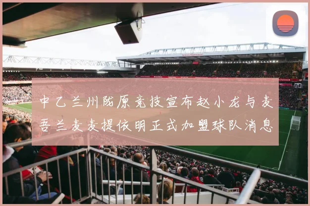 中乙兰州陇原竞技宣布赵小龙与麦吾兰麦麦提依明正式加盟球队消息
