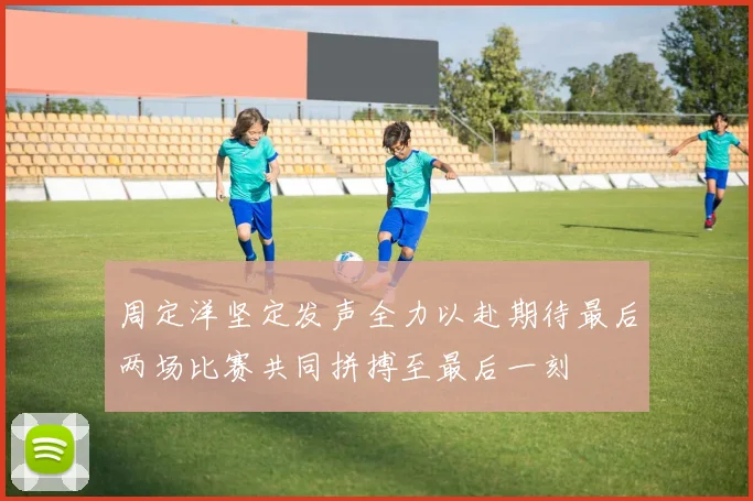 周定洋坚定发声全力以赴期待最后两场比赛共同拼搏至最后一刻